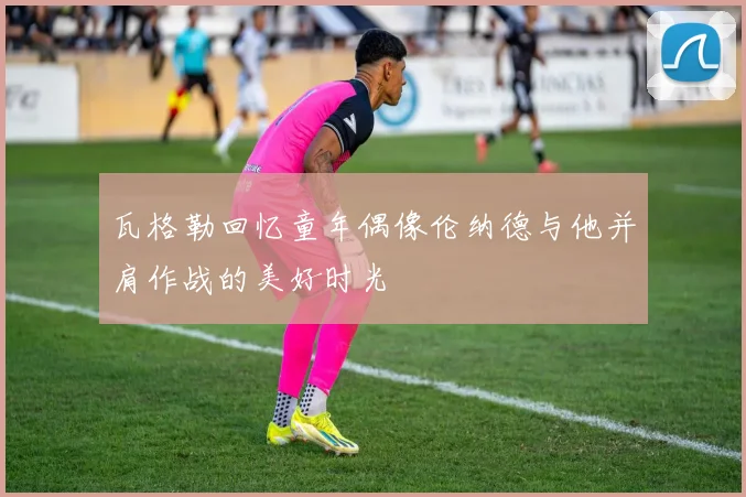 瓦格勒回忆童年偶像伦纳德与他并肩作战的美好时光