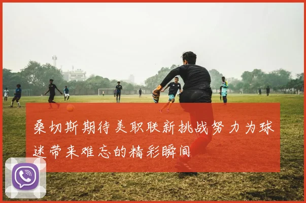 桑切斯期待美职联新挑战努力为球迷带来难忘的精彩瞬间