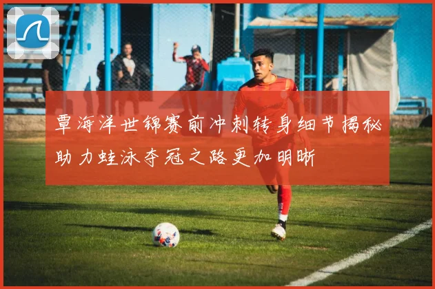 覃海洋世锦赛前冲刺转身细节揭秘助力蛙泳夺冠之路更加明晰