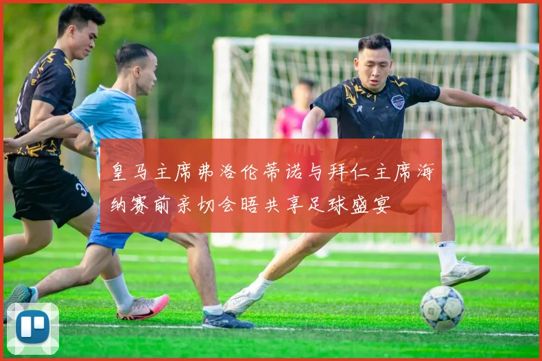 皇马主席弗洛伦蒂诺与拜仁主席海纳赛前亲切会晤共享足球盛宴