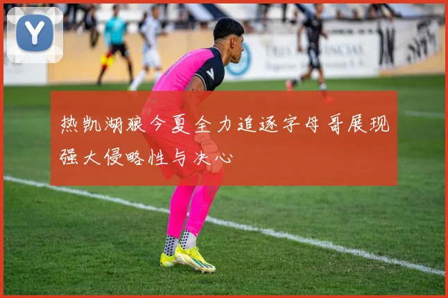 热凯湖狼今夏全力追逐字母哥展现强大侵略性与决心
