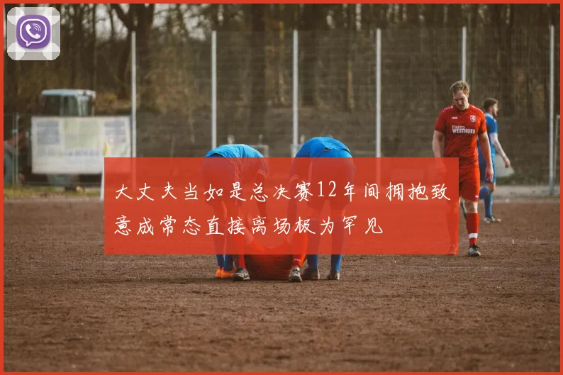 大丈夫当如是总决赛12年间拥抱致意成常态直接离场极为罕见