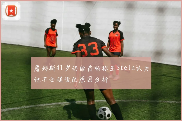 詹姆斯41岁仍能首轮称王Stein认为他不会退役的原因分析