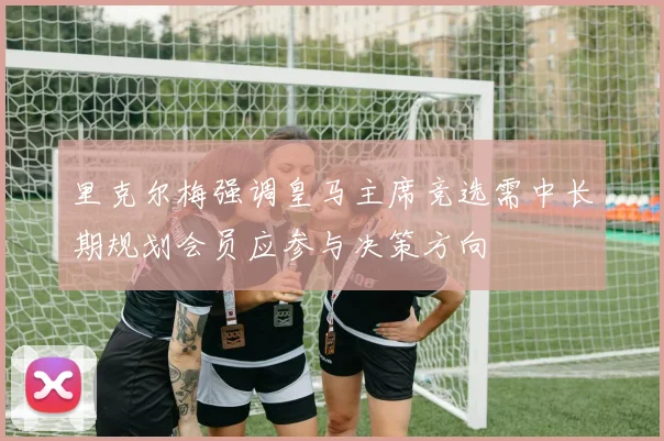 里克尔梅强调皇马主席竞选需中长期规划会员应参与决策方向