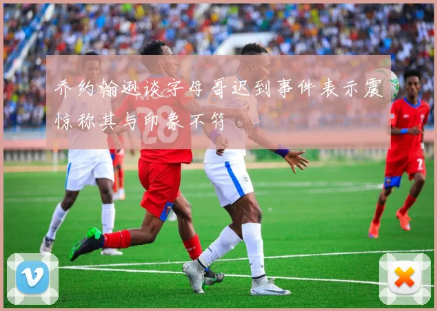 乔约翰逊谈字母哥迟到事件表示震惊称其与印象不符