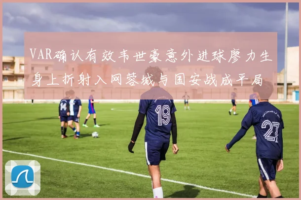 VAR确认有效韦世豪意外进球廖力生身上折射入网蓉城与国安战成平局