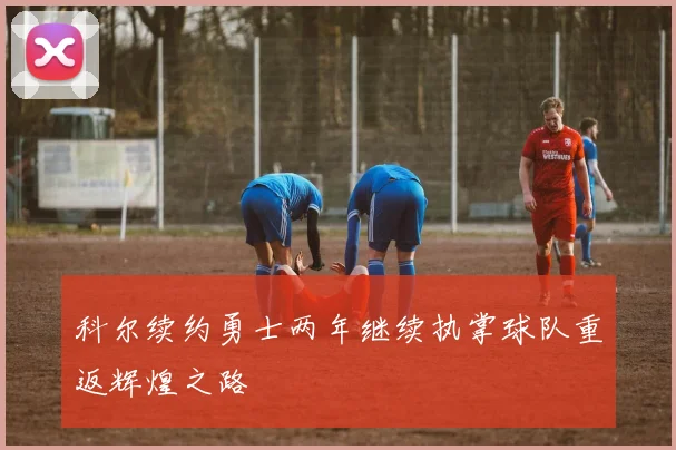 科尔续约勇士两年继续执掌球队重返辉煌之路