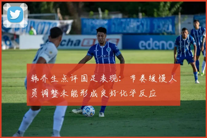 韩乔生点评国足表现：节奏缓慢人员调整未能形成良好化学反应