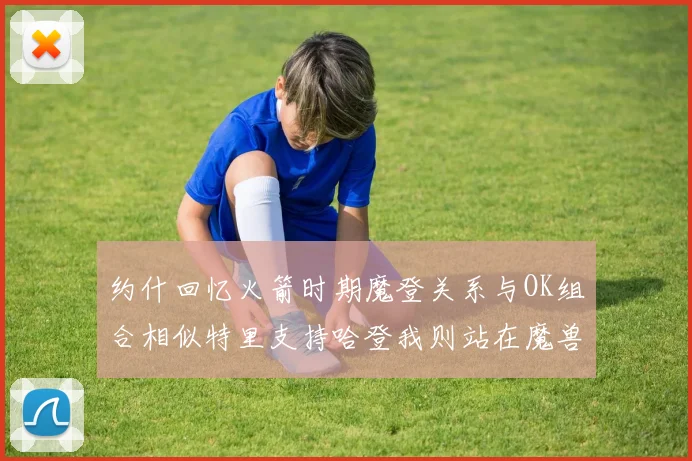 约什回忆火箭时期魔登关系与OK组合相似特里支持哈登我则站在魔兽一边