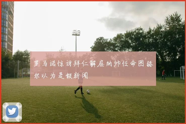 罗马诺惊讶拜仁解雇纳帅任命图赫尔以为是假新闻