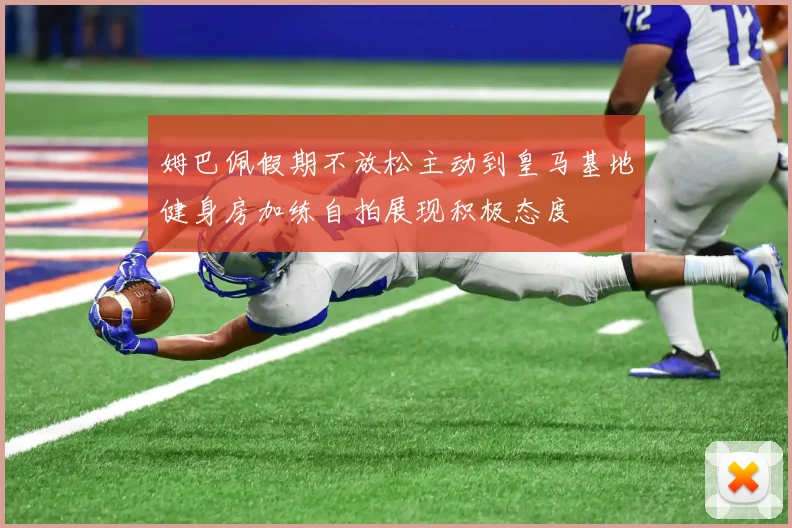 姆巴佩假期不放松主动到皇马基地健身房加练自拍展现积极态度