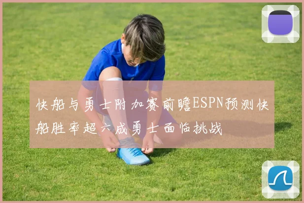 快船与勇士附加赛前瞻ESPN预测快船胜率超六成勇士面临挑战