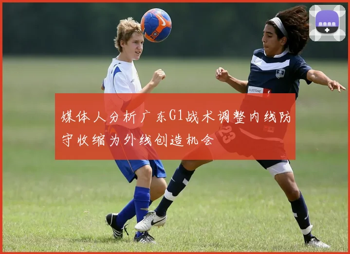 媒体人分析广东G1战术调整内线防守收缩为外线创造机会