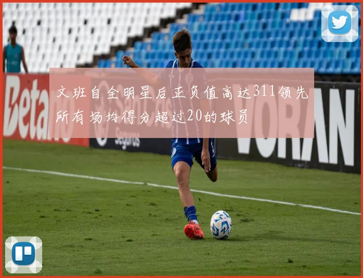 文班自全明星后正负值高达311领先所有场均得分超过20的球员