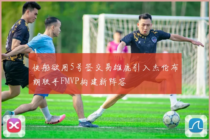 快船欲用5号签交易雄鹿引入杰伦布朗联手FMVP构建新阵容