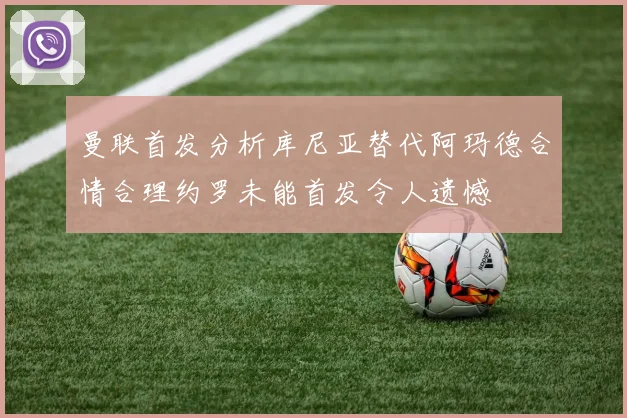 曼联首发分析库尼亚替代阿玛德合情合理约罗未能首发令人遗憾