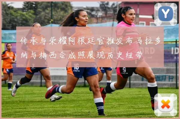 传承与荣耀阿根廷官推发布马拉多纳与梅西合成照展现历史纽带